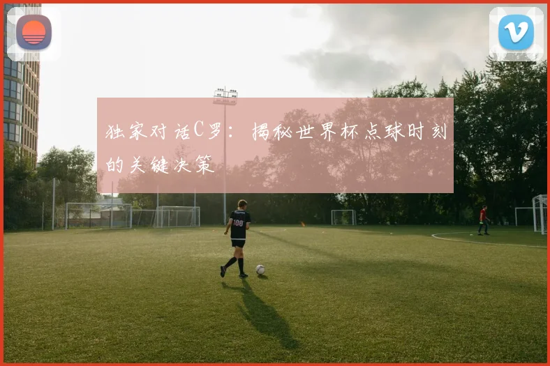 独家对话C罗：揭秘世界杯点球时刻的关键决策