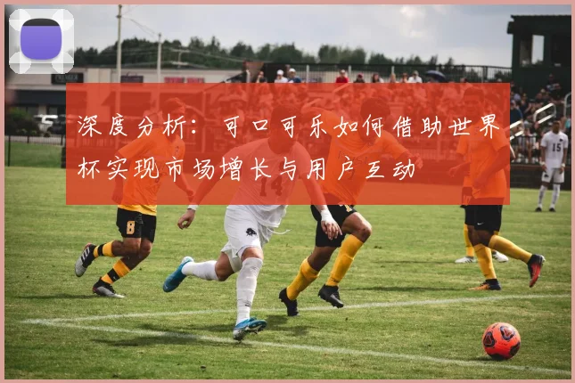 深度分析：可口可乐如何借助世界杯实现市场增长与用户互动