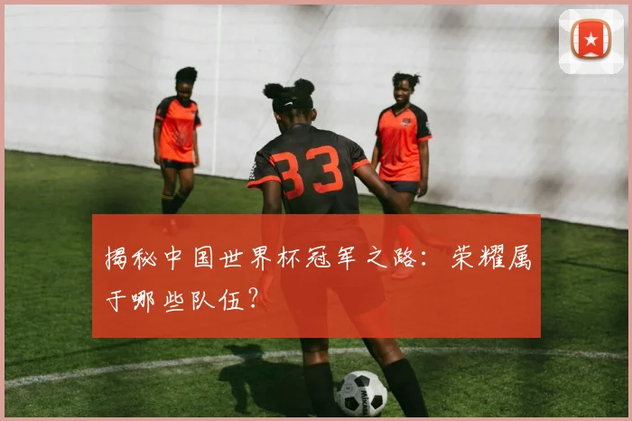 揭秘中国世界杯冠军之路：荣耀属于哪些队伍？