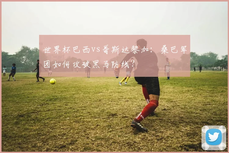 世界杯巴西vs哥斯达黎加：桑巴军团如何攻破黑马防线？