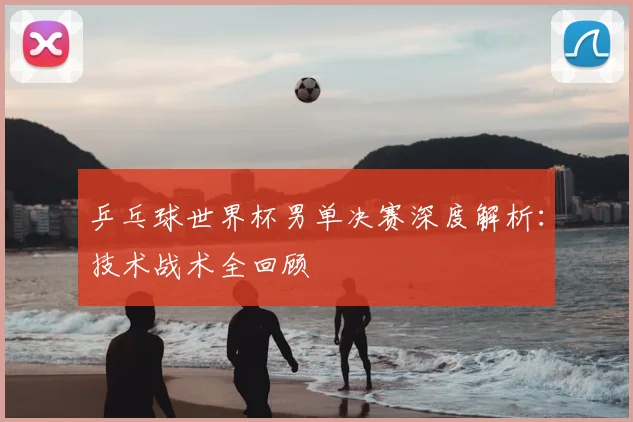 乒乓球世界杯男单决赛深度解析:技术战术全回顾
