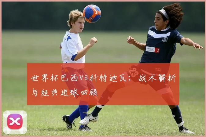 世界杯巴西vs科特迪瓦:战术解析与经典进球回顾