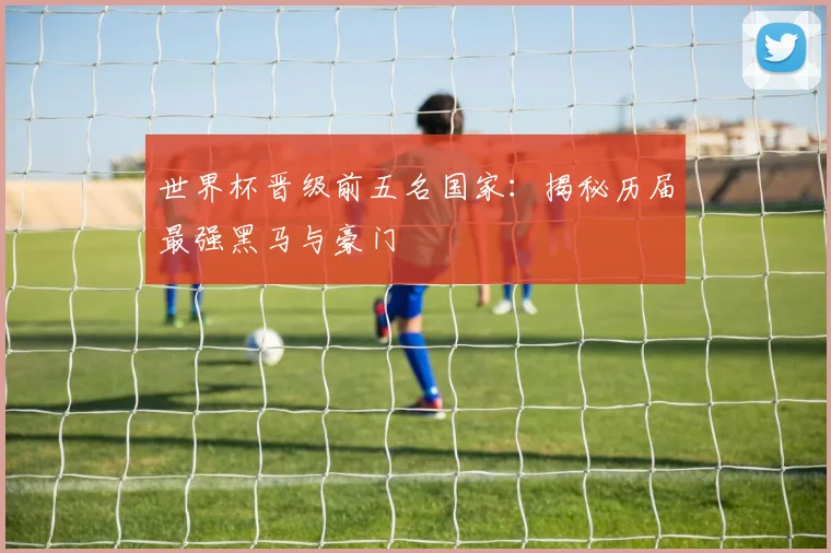 世界杯晋级前五名国家：揭秘历届最强黑马与豪门