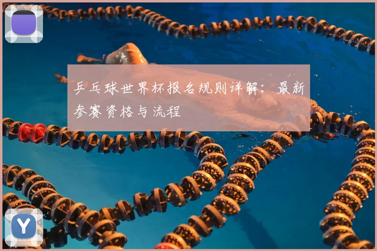 乒乓球世界杯报名规则详解：最新参赛资格与流程