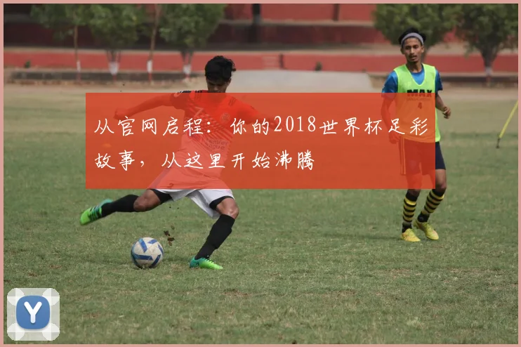 从官网启程：你的2018世界杯足彩故事，从这里开始沸腾