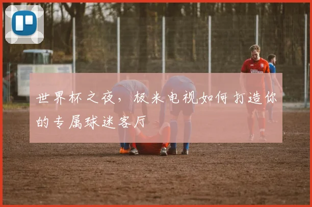世界杯之夜，极米电视如何打造你的专属球迷客厅