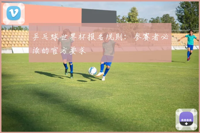 乒乓球世界杯报名规则：参赛者必读的官方要求