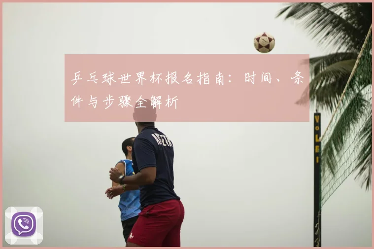 乒乓球世界杯报名指南:时间、条件与步骤全解析